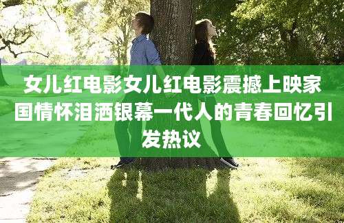 女儿红电影女儿红电影震撼上映家国情怀泪洒银幕一代人的青春回忆引发热议
