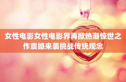 女性电影女性电影界再掀热潮惊世之作震撼来袭挑战传统观念