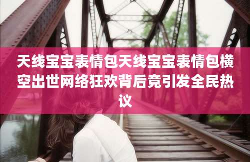 天线宝宝表情包天线宝宝表情包横空出世网络狂欢背后竟引发全民热议