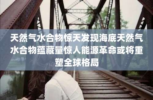 天然气水合物惊天发现海底天然气水合物蕴藏量惊人能源革命或将重塑全球格局