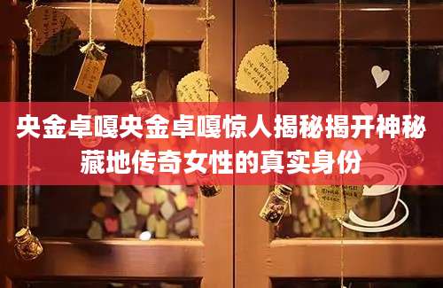 央金卓嘎央金卓嘎惊人揭秘揭开神秘藏地传奇女性的真实身份