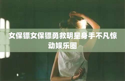 女保镖女保镖勇救明星身手不凡惊动娱乐圈
