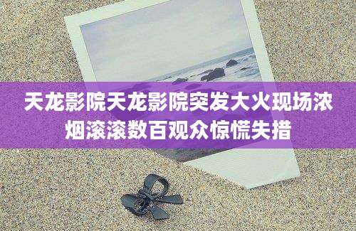 天龙影院天龙影院突发大火现场浓烟滚滚数百观众惊慌失措