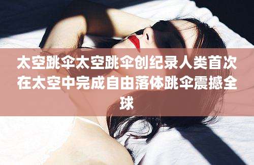 太空跳伞太空跳伞创纪录人类首次在太空中完成自由落体跳伞震撼全球