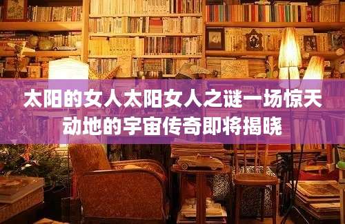 太阳的女人太阳女人之谜一场惊天动地的宇宙传奇即将揭晓