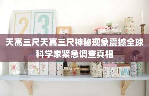 天高三尺天高三尺神秘现象震撼全球科学家紧急调查真相
