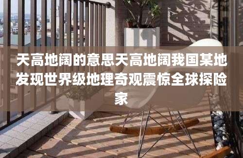 天高地阔的意思天高地阔我国某地发现世界级地理奇观震惊全球探险家