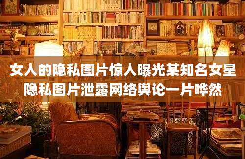 女人的隐私图片惊人曝光某知名女星隐私图片泄露网络舆论一片哗然