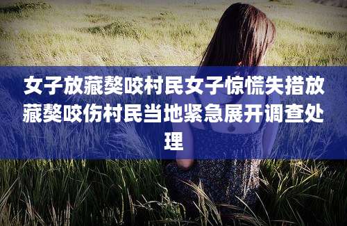 女子放藏獒咬村民女子惊慌失措放藏獒咬伤村民当地紧急展开调查处理