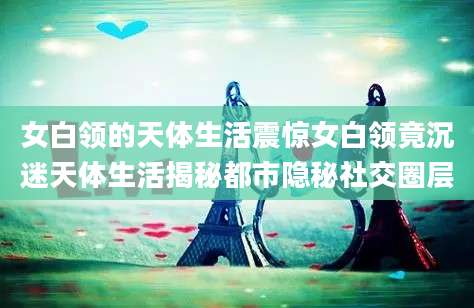 女白领的天体生活震惊女白领竟沉迷天体生活揭秘都市隐秘社交圈层