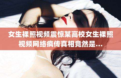 女生裸照视频震惊某高校女生裸照视频网络疯传真相竟然是...