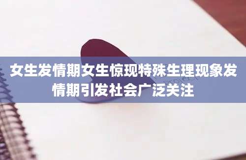 女生发情期女生惊现特殊生理现象发情期引发社会广泛关注