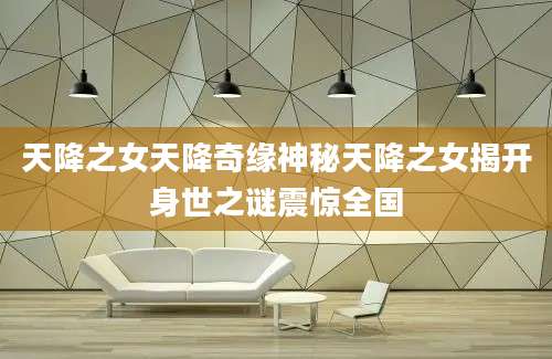 天降之女天降奇缘神秘天降之女揭开身世之谜震惊全国