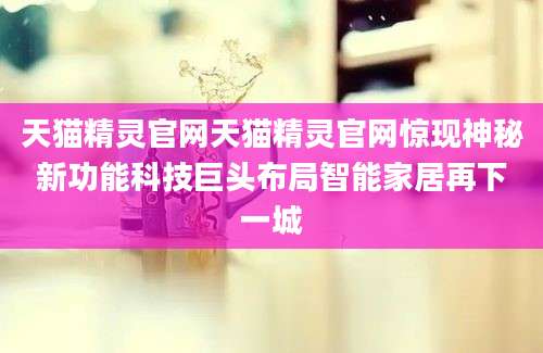 天猫精灵官网天猫精灵官网惊现神秘新功能科技巨头布局智能家居再下一城