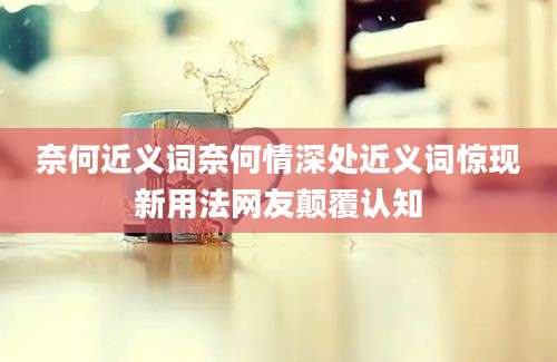 奈何近义词奈何情深处近义词惊现新用法网友颠覆认知