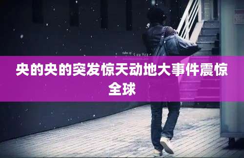央的央的突发惊天动地大事件震惊全球
