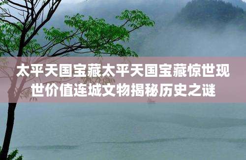 太平天国宝藏太平天国宝藏惊世现世价值连城文物揭秘历史之谜