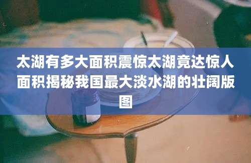 太湖有多大面积震惊太湖竟达惊人面积揭秘我国最大淡水湖的壮阔版图