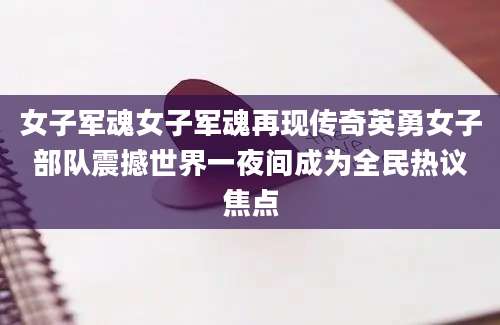 女子军魂女子军魂再现传奇英勇女子部队震撼世界一夜间成为全民热议焦点