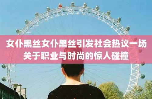 女仆黑丝女仆黑丝引发社会热议一场关于职业与时尚的惊人碰撞