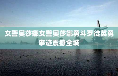 女警奥莎娜女警奥莎娜勇斗歹徒英勇事迹震撼全城