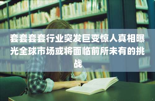 套套套套行业突发巨变惊人真相曝光全球市场或将面临前所未有的挑战