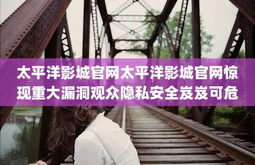 太平洋影城官网太平洋影城官网惊现重大漏洞观众隐私安全岌岌可危