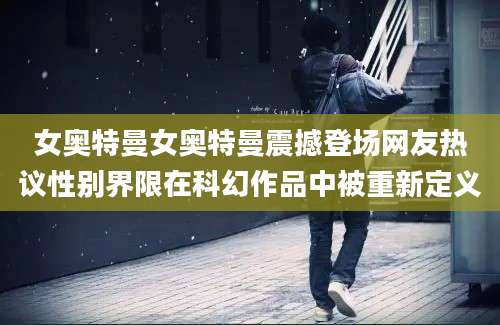 女奥特曼女奥特曼震撼登场网友热议性别界限在科幻作品中被重新定义