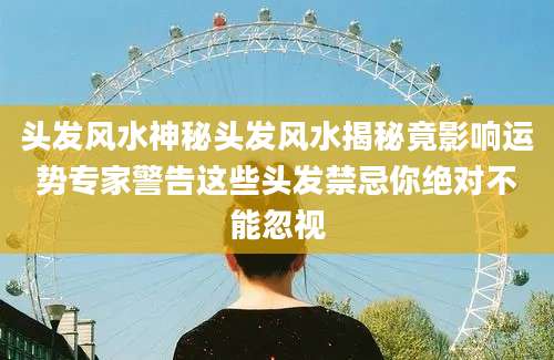 头发风水神秘头发风水揭秘竟影响运势专家警告这些头发禁忌你绝对不能忽视