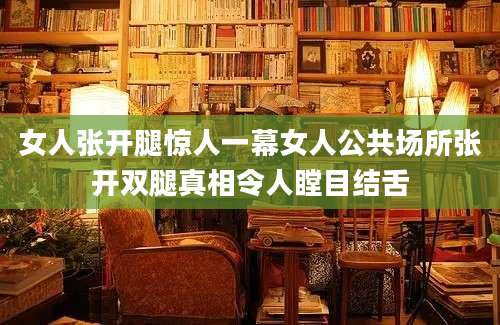 女人张开腿惊人一幕女人公共场所张开双腿真相令人瞠目结舌
