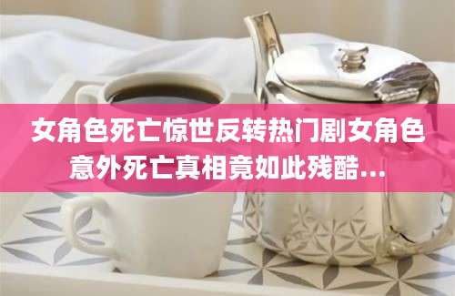 女角色死亡惊世反转热门剧女角色意外死亡真相竟如此残酷...