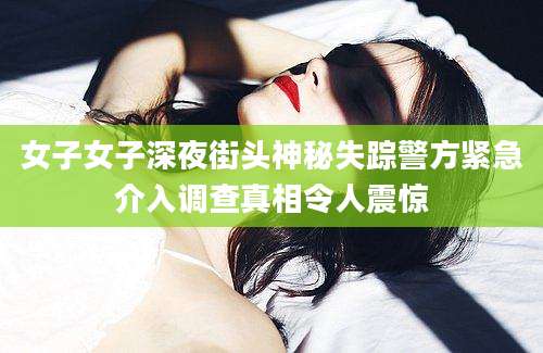女子女子深夜街头神秘失踪警方紧急介入调查真相令人震惊