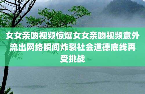 女女亲吻视频惊爆女女亲吻视频意外流出网络瞬间炸裂社会道德底线再受挑战