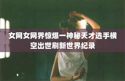 女网女网界惊爆一神秘天才选手横空出世刷新世界纪录