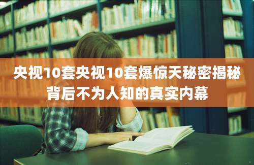 央视10套央视10套爆惊天秘密揭秘背后不为人知的真实内幕