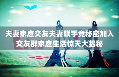 夫妻家庭交友夫妻联手竟秘密加入交友群家庭生活惊天大揭秘