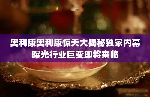 奥利康奥利康惊天大揭秘独家内幕曝光行业巨变即将来临