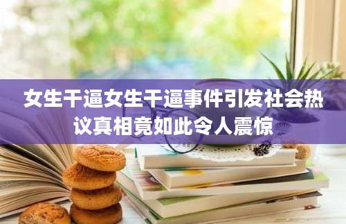女生干逼女生干逼事件引发社会热议真相竟如此令人震惊