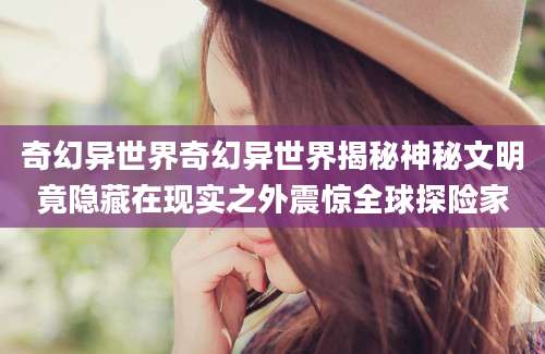 奇幻异世界奇幻异世界揭秘神秘文明竟隐藏在现实之外震惊全球探险家