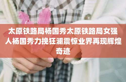 太原铁路局杨国秀太原铁路局女强人杨国秀力挽狂澜震惊业界再现辉煌奇迹