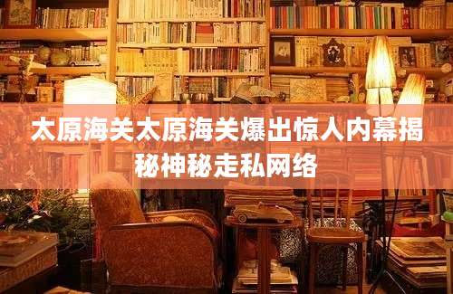 太原海关太原海关爆出惊人内幕揭秘神秘走私网络