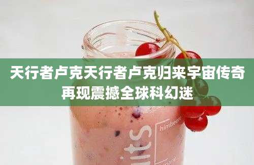 天行者卢克天行者卢克归来宇宙传奇再现震撼全球科幻迷