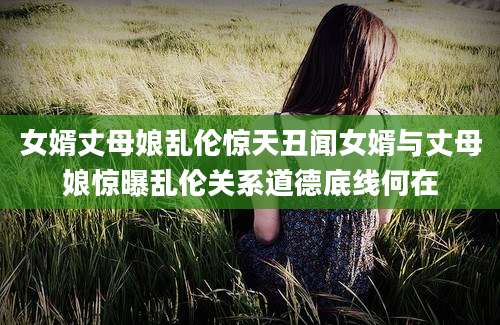 女婿丈母娘乱伦惊天丑闻女婿与丈母娘惊曝乱伦关系道德底线何在