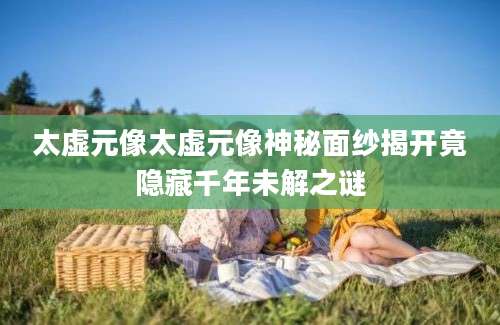 太虚元像太虚元像神秘面纱揭开竟隐藏千年未解之谜