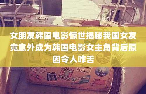 女朋友韩国电影惊世揭秘我国女友竟意外成为韩国电影女主角背后原因令人咋舌