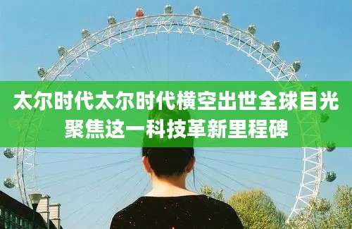 太尔时代太尔时代横空出世全球目光聚焦这一科技革新里程碑