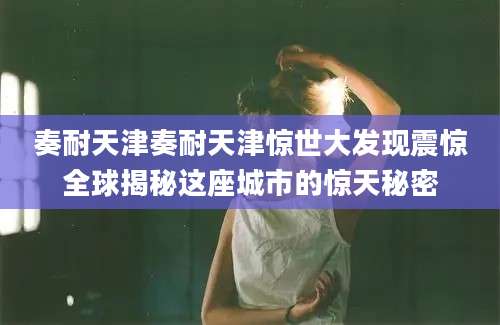 奏耐天津奏耐天津惊世大发现震惊全球揭秘这座城市的惊天秘密