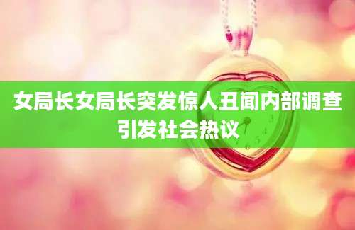 女局长女局长突发惊人丑闻内部调查引发社会热议