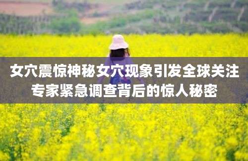女穴震惊神秘女穴现象引发全球关注专家紧急调查背后的惊人秘密