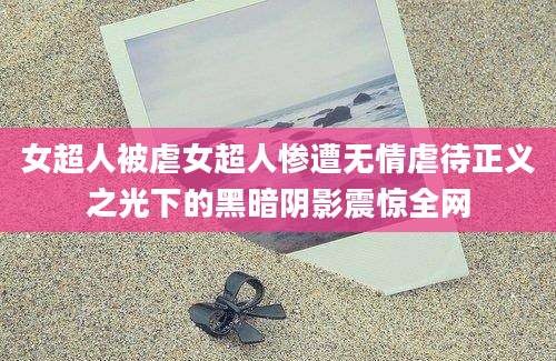 女超人被虐女超人惨遭无情虐待正义之光下的黑暗阴影震惊全网